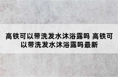 高铁可以带洗发水沐浴露吗 高铁可以带洗发水沐浴露吗最新